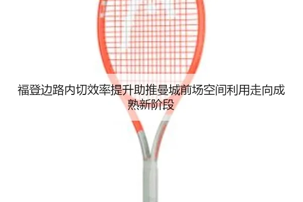 福登边路内切效率提升助推曼城前场空间利用走向成熟新阶段